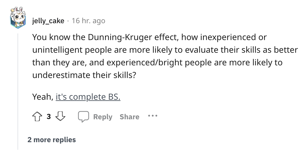 angle - jelly_cake 16 hr. ago You know the DunningKruger effect, how inexperienced or unintelligent people are more ly to evaluate their skills as better than they are, and experiencedbright people are more ly to underestimate their skills? Yeah, it's com